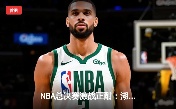 NBA总决赛激战正酣：湖人加时险胜凯尔特人，詹姆斯关键三分锁定胜局