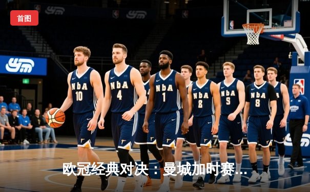 欧冠经典对决：曼城加时赛3-2险胜拜仁，哈兰德双响锁定胜局