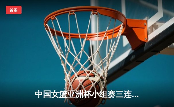 中国女篮亚洲杯小组赛三连胜 李梦狂砍28分率队晋级四强
