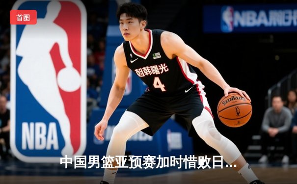 中国男篮亚预赛加时惜败日本，胡金秋空砍23分难救主