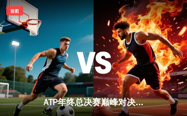 ATP年终总决赛巅峰对决：德约科维奇三盘鏖战险胜阿尔卡拉斯 第七次加冕冠军创历史