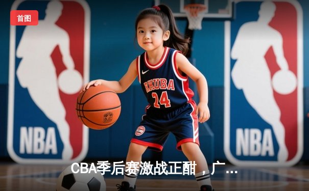 CBA季后赛激战正酣，广东宏远逆转浙江广厦挺进四强