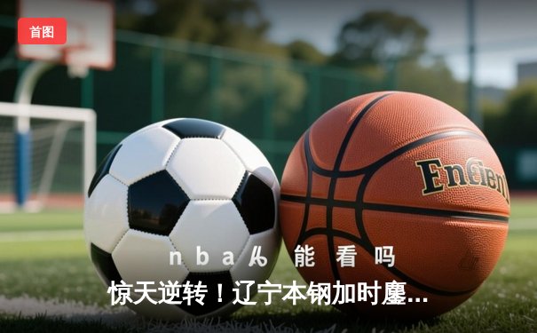 惊天逆转！辽宁本钢加时鏖战力克广东宏远 赵继伟30+10主宰末节