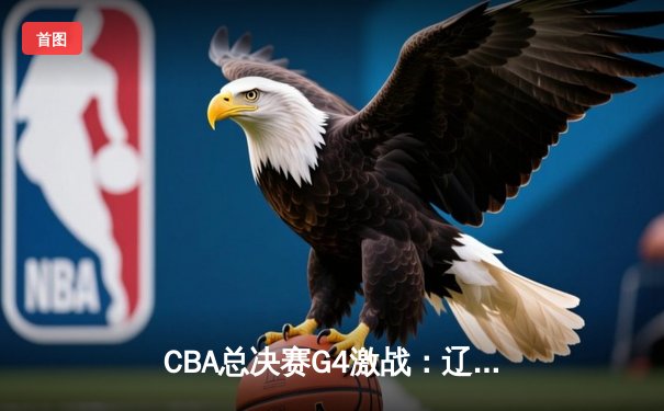 CBA总决赛G4激战：辽宁本钢逆转浙江广厦 总比分扳成2-2平
