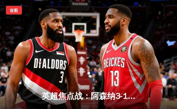 英超焦点战：阿森纳3-1力克曼联，萨卡传射建功锁定胜局