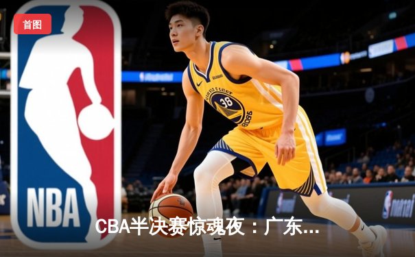 CBA半决赛惊魂夜：广东宏远加时逆转浙江广厦，胡明轩35分主宰关键战