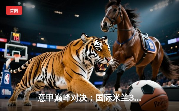 意甲巅峰对决：国际米兰3-2绝杀尤文图斯，劳塔罗双响锁定胜局